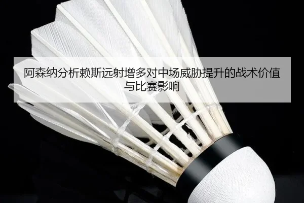 阿森纳分析赖斯远射增多对中场威胁提升的战术价值与比赛影响