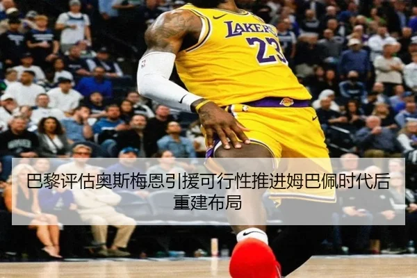 巴黎评估奥斯梅恩引援可行性推进姆巴佩时代后重建布局