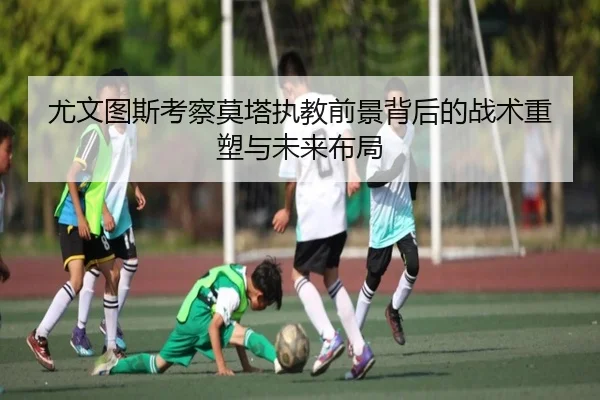 尤文图斯考察莫塔执教前景背后的战术重塑与未来布局