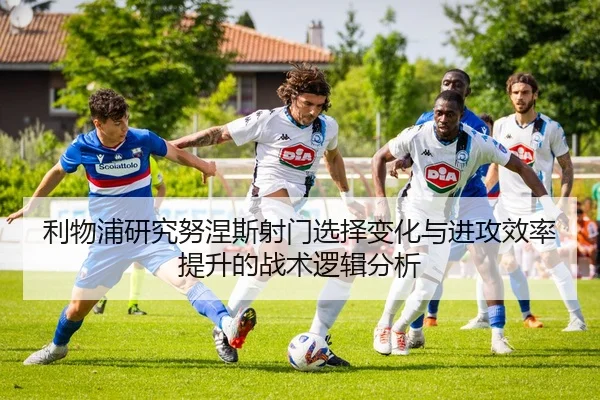 利物浦研究努涅斯射门选择变化与进攻效率提升的战术逻辑分析